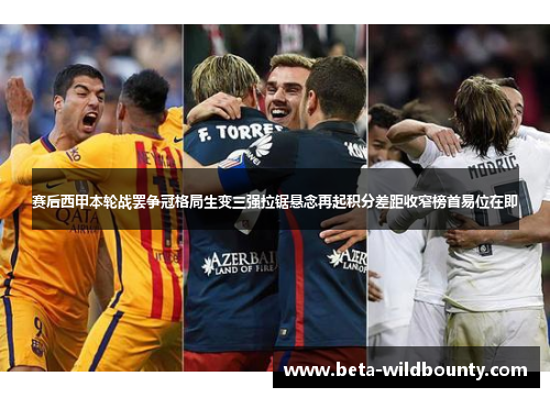 赛后西甲本轮战罢争冠格局生变三强拉锯悬念再起积分差距收窄榜首易位在即