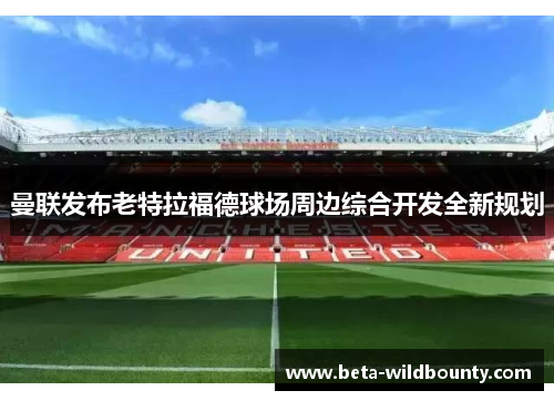 曼联发布老特拉福德球场周边综合开发全新规划 曼联发布老特拉福德球场周边综合开发全新规划