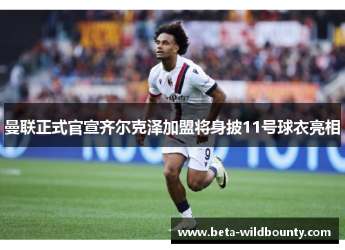 曼联正式官宣齐尔克泽加盟将身披11号球衣亮相 曼联正式官宣齐尔克泽加盟将身披11号球衣亮相