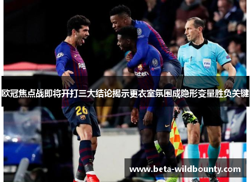 欧冠焦点战即将开打三大结论揭示更衣室氛围成隐形变量胜负关键 欧冠焦点战即将开打三大结论揭示更衣室氛围成隐形变量胜负关键