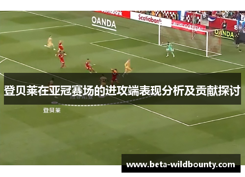 登贝莱在亚冠赛场的进攻端表现分析及贡献探讨
