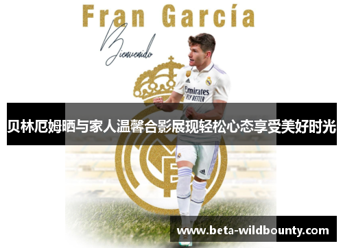 贝林厄姆晒与家人温馨合影展现轻松心态享受美好时光 贝林厄姆晒与家人温馨合影展现轻松心态享受美好时光