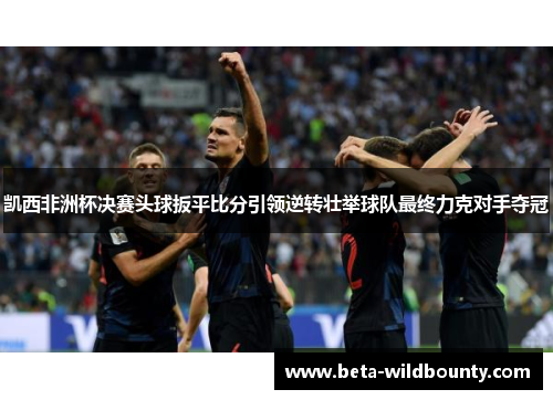 凯西非洲杯决赛头球扳平比分引领逆转壮举球队最终力克对手夺冠