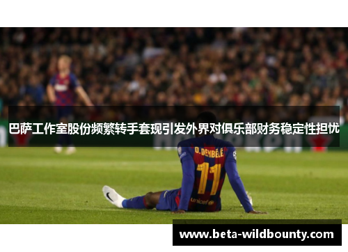 巴萨工作室股份频繁转手套现引发外界对俱乐部财务稳定性担忧