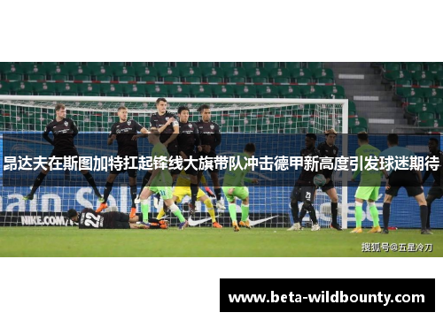 昂达夫在斯图加特扛起锋线大旗带队冲击德甲新高度引发球迷期待