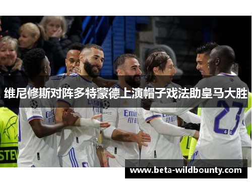 维尼修斯对阵多特蒙德上演帽子戏法助皇马大胜