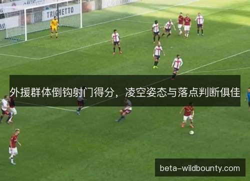 外援群体倒钩射门得分，凌空姿态与落点判断俱佳