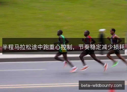 半程马拉松途中跑重心控制,节奏稳定减少损耗 半程马拉松途中跑重心控制,节奏稳定减少损耗